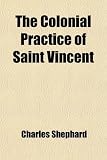 The Colonial Practice of Saint Vincent; Containing an Abstract of the Court Acts, and the Rules of the Several Courts in the Island: Also