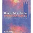 How to Paint Like the Impressionists: A Practical Guide to Re-Creating Your Own Impressionist Paintings