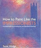 How to Paint Like the Impressionists: A Practical Guide to Re-Creating Your Own Impressionist Paintings