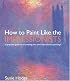 How to Paint Like the Impressionists: A Practical Guide to Re-Creating Your Own Impressionist Paintings