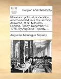 Moral and political moderation recommended: in a fast-sermon, delivered, at St. Mildreds, ... London, Friday, December 13, 1776. By Augustus Toplady, ...