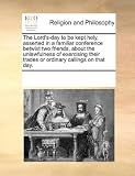 The Lord’s-day to be kept holy, asserted in a familiar conference betwixt two friends, about the unlawfulness of exercising their trades or ordinary callings on that day.