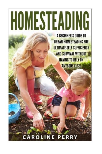 Homesteading: A Beginner's Guide To Urban Homesteading For Ultimate Self Sufficiency And Survival Without Having To Rely On Anybody Else! ... Sustainable Living, Urban Homesteading)