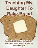 Teaching My Daughter to Bake Bread - Techniques, tips and recipes for baking yeast breads