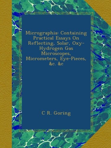 Micrographia: Containing Practical Essays On Reflecting, Solar, Oxy-Hydrogen Gas Microscopes, Micrometers, Eye-Pieces, &c. &c