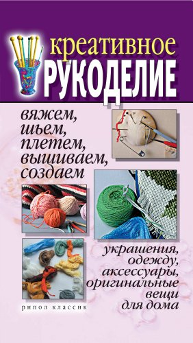 Креативное рукоделие. Вяжем, шьем, плетем, вышиваем, создаем украшения, одежду, аксессуары, оригинальные вещи для дома (Russian Edition)