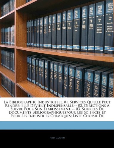 La Bibliographic Industrielle. 01. Services Qu'elle Peut Rendre: Elle Devient Indispensable.-- 02. Directions À Suivre Pour Son Établissement. -- 03. ... Chimiques; Liste Chois... (French Edition)