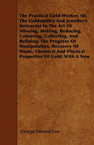 The Practical Gold-Worker, Or, The Goldsmith's And Jeweller's Instructor In The Art Of Alloying, Melting, Reducing, Colouring, Collecting, And Refining; ... And Physical Properties Of Gold; With A New