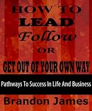 HOW TO LEAD, FOLLOW OR GET OUT OF YOUR OWN WAY (Pathways to Success in Life and Business)