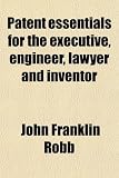 Patent Essentials for the Executive, Engineer, Lawyer and Inventor; A Rudimentary and Practical Treatise on the Nature of Patents, the
