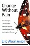 Change Without Pain: How Managers Can Overcome Initiative Overload, Organizational Chaos, and Employee Burnout
