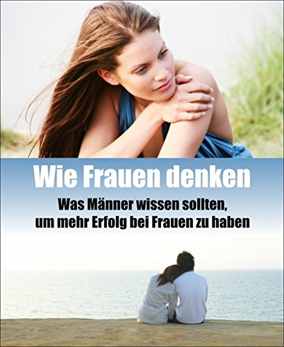 Wie Frauen denken: Was Männer wissen sollten, um mehr Erfolg bei Frauen zu haben (German Edition)