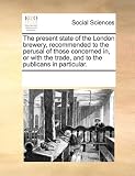 The Present State of the London Brewery, Recommended to the Perusal of Those Concerned In, or with the Trade, and to the Publicans in Particular.