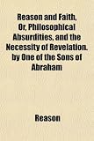 Cover of Reason and Faith, Or, Philosophical Absurdities, and the Necessity of Revelation. by One of the Sons of Abraham by Reason 1151324809