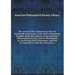 The record of the celebration of the two hundredth anniversary of the birth of Benjamin Franklin under the auspices of the American Philosophical Society, held at Philadelphia for promoting useful knowledge, April the seventeenth to April the twentieth, A. Vol. 1