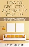 How To Declutter And Simplify Your Life: Essential Tips On Getting Organized And Living In A Stress Free Home