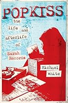 Popkiss: The Life and Afterlife of Sarah Records Popkiss: The Life and Afterlife of Sarah Records