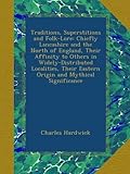 Traditions, Superstitions and Folk-Lore: Chiefly Lancashire and the North of England, Their Affinity to Others in Widely-Distributed Localities, Their Eastern Origin and Mythical Significance