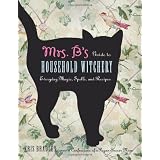 Mrs. B's Guide to Household Witchery: Everyday Magic, Spells, and Recipes