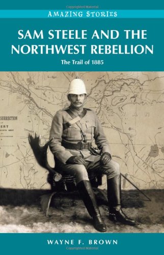 sam steele and the northwest rebellion the trail of 1885 amazing stories