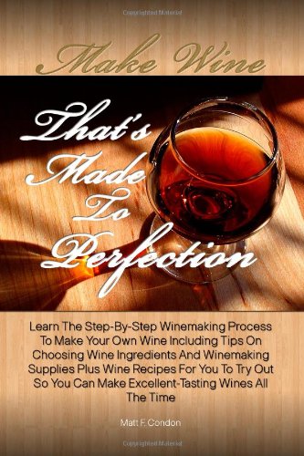 Make Wine That's Made To Perfection: Learn The Step-By-Step Winemaking Process To Make Your Own Wine Including Tips On Choosing Wine Ingredients And ... Can Make Excellent-Tasting Wines All The Time