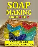 Soap Making Crafts From A to Z: How to Make Soap at Home - A Complete Guide For Beginners and Beyond (Soap Making Guide)