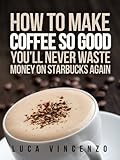 How to Make Coffee So Good You'll Never Waste Money on Starbucks Again (The Coffee Maestro Series Book 1)