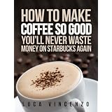 How to Make Coffee So Good You'll Never Waste Money on Starbucks Again (The Coffee Maestro Series) ~ Luca Vincenzo