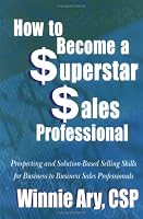 How to Become a Superstar Sales Professional: Prospecting And Solution-based Selling Skills for Business to Business Sales Professionals