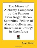 The Mirror of Alchemy Composed by the Famous Friar Roger Bacon Sometime Fellow of Martin College and Brasen-nase College in Oxenforde