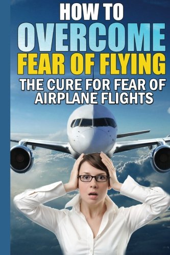 How To Overcome Fear of Flying: The Cure For Fear of Airplane Flights: Conquer Your Fear Flying!