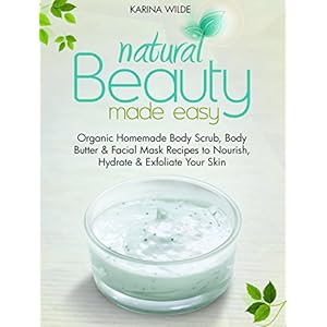 Natural Beauty Made Easy: Organic Homemade Body Scrub, Body Butter and Facial Mask Recipes to Nourish, Hydrate and Exfoliate Your Skin