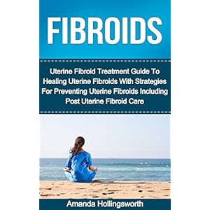 Fibroids: Uterine Fibroid Treatment Guide To Healing Uterine Fibroids With Strategies For Preventing Uterine Fibroids Including Post Uterine Fibroid C