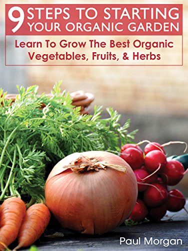 9 Steps To Starting Your Organic Garden: Learn To Grow The Best Organic Vegetables, Fruits, & Herbs
