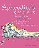 Aphrodite's Secrets: Dressing Up for Getting Down and Other Ways to Unleash Y...
