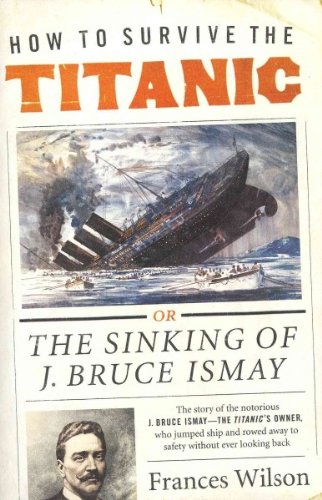 How to Survive the Titanic: The Sinking of J. Bruce Ismay [ HOW TO SURVIVE THE TITANIC: THE SINKING OF J. BRUCE ISMAY BY Wilson, Frances ( Author ) Oct-11-2011