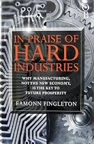 In Praise of Hard Industries: Why Manufacturing, Not the New Economy Is the Key to Future Prosperity