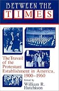 Between the Times: The Travail of the Protestant Establishment in America, 1900-1960 (Cambridge Studies in Religion and American Public Life)