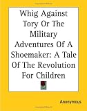 Whig Against Tory Or The Military Adventures Of A Shoemaker: A Tale Of The Revolution For Children