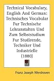 Technical Vocabulary, English and German: Technisches Vocabular Fur Technische Lehranstalten Und Zum Selbststudium Fur Studirende, Techniker Und Indus