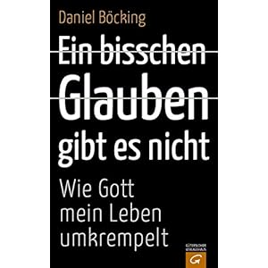 Ein bisschen Glauben gibt es nicht: Wie Gott mein Leben umkrempelt