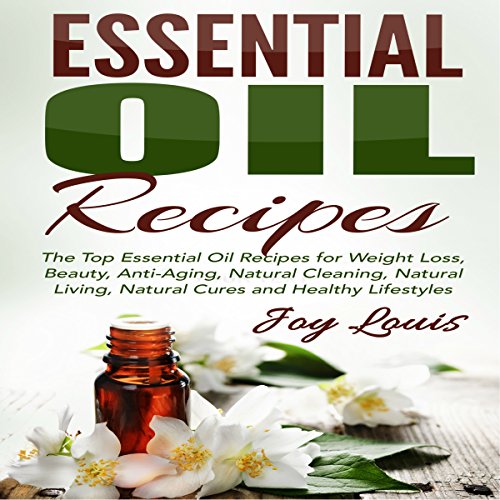 Essential Oil Recipes: Top Essential Oil Recipes for Weight Loss, Beauty, Anti-Aging, Natural Cleaning, Natural Living, Natural Cures and Healthy Lifestyles, by Joy Louis