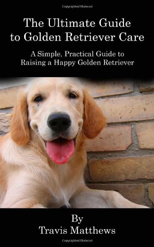 The Ultimate Guide to Golden Retriever Care: A Simple, Practical Guide to Raising a Happy Golden Retriever