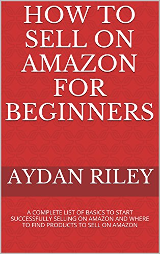 How to Sell on Amazon for Beginners: A Complete List Of Basics To Start Selling On Amazon And Where to Find Products To Sell On Amazon (Selling on Amazon, ... Money With Amazon, Fulfilled , by Merchant), by Aydan Riley