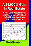 A 20
000% Gain in Real Estate
 A True Story About the Ups and Downs from Wall Street to Real Estate Leading Up to Phenomenal Returns,
Kevin Kingston