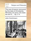 The Use of Reason Recovered, by the Data in Christianity. Whereby We Know, the State We Are In; ... by J. H.