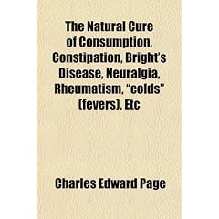 The Natural Cure of Consumption, Constipation, Bright's Disease, Neuralgia, Rheumatism,... by Charles Edward Page