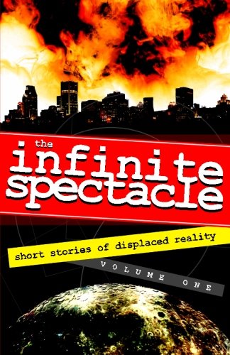 The Infinite Spectacle: Short Stories of Displaced Reality (Volume 1), by Ron Sacdalan, Eric Zipper, Tracy Biggerstaff, Will Schmitz, Lori Bowen, Gennady Favel, Henry Dane, Ralph Greco Jr., Brian Olszewski, Jeffrey Van Tuyl, Manuel Royal, Rodney Loy