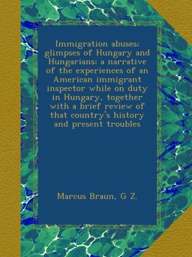 Immigration abuses; glimpses of Hungary and Hungarians; a narrative of the experiences of an American immigrant inspector while on duty in Hungary, . that country's history and present troubles