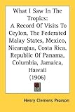 What I Saw In The Tropics: A Record Of Visits To Ceylon, The Federated Malay States, Mexico, Nicaragua, Costa Rica, Republic Of Panama, Columbia, Jamaica, Hawaii (1906)